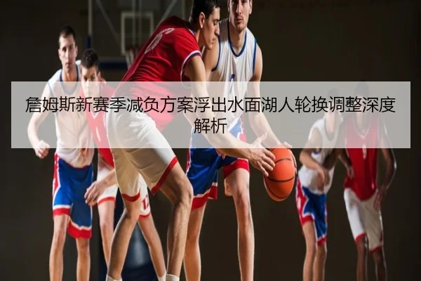 詹姆斯新赛季减负方案浮出水面湖人轮换调整深度解析