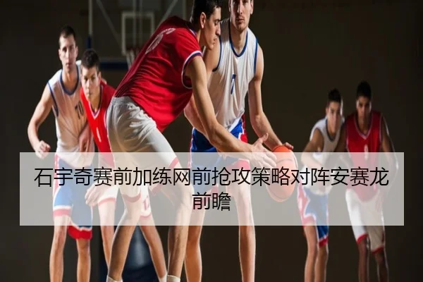 石宇奇赛前加练网前抢攻策略对阵安赛龙前瞻